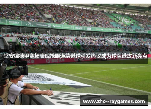堂安律德甲赛场表现抢眼连续进球引发热议成为球队进攻新亮点 堂安律德甲赛场表现抢眼连续进球引发热议成为球队进攻新亮点